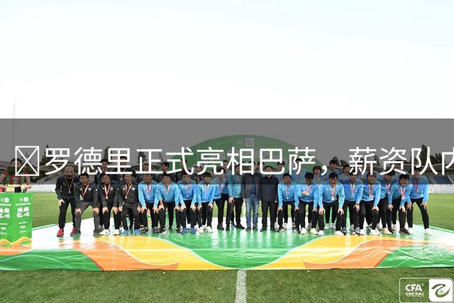 ​罗德里正式亮相巴萨，薪资队内第二，伤病成最大变数