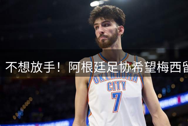 不想放手！阿根廷足协希望梅西留队到2028：梅西正纠结最终决定