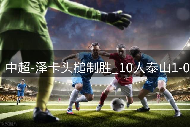 中超-泽卡头槌制胜 10人泰山1-0时隔11年再客胜海港