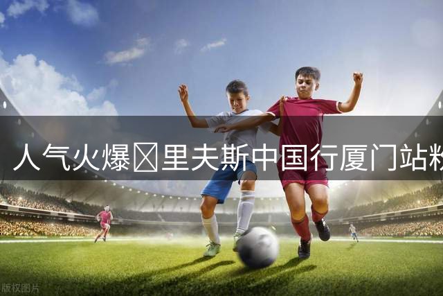人气火爆🔥里夫斯中国行厦门站粉丝见面会 球迷面对面邂逅偶像