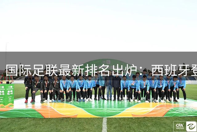 国际足联最新排名出炉：西班牙登顶世界杯后重返榜首 中国男足持续低迷