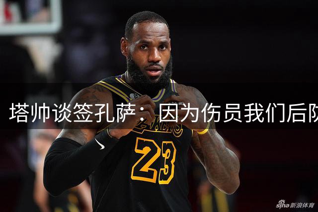 塔帅谈签孔萨：因为伤员我们后防缺人，希望引进有不同特点的球员