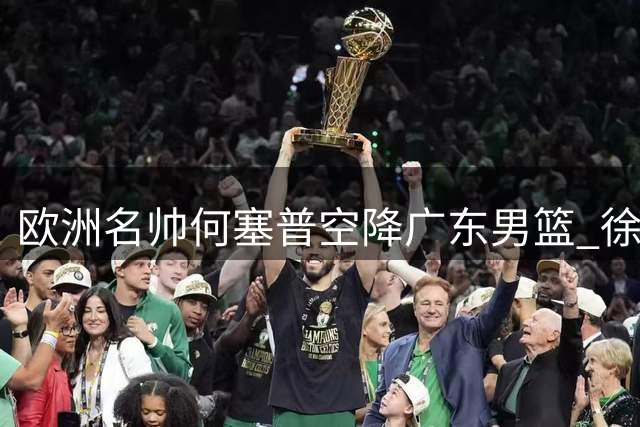 欧洲名帅何塞普空降广东男篮 徐杰获钦点将迎爆发季