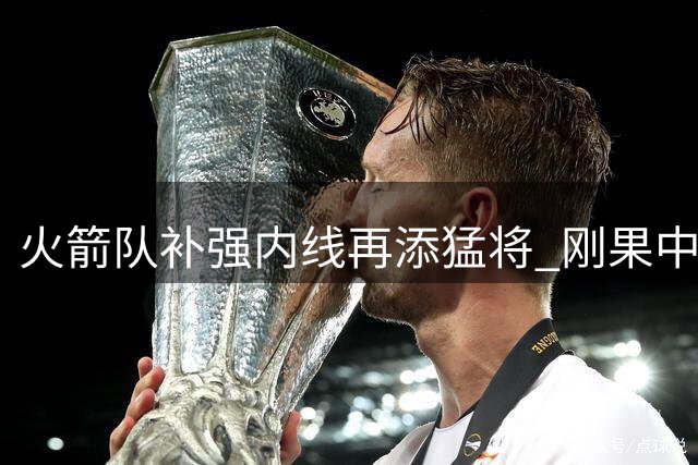 火箭队补强内线再添猛将 刚果中锋希布韦空降休斯顿