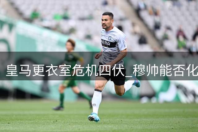 皇马更衣室危机四伏 穆帅能否化解巨星内斗