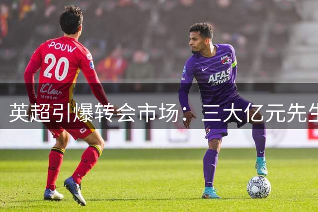 英超引爆转会市场：三大亿元先生领衔转会风暴