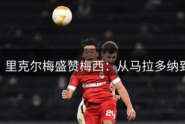 里克尔梅盛赞梅西：从马拉多纳到新王，阿根廷迎来最伟大传承